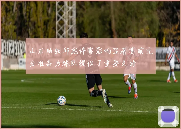 山东助教邱彪停赛影响显著赛前充分准备为球队提供了重要支持
