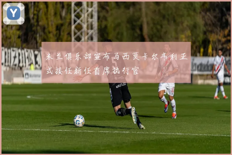 米兰俱乐部宣布马西莫卡尔韦利正式接任新任首席执行官