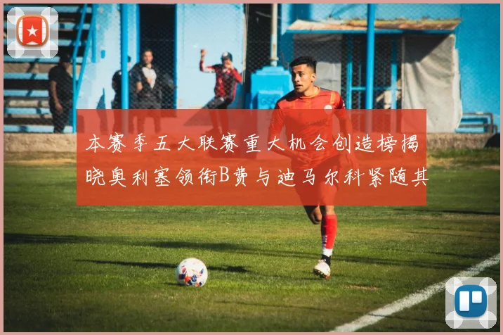 本赛季五大联赛重大机会创造榜揭晓奥利塞领衔B费与迪马尔科紧随其后