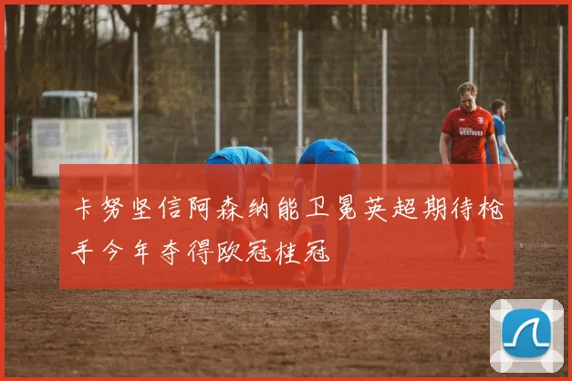 卡努坚信阿森纳能卫冕英超期待枪手今年夺得欧冠桂冠