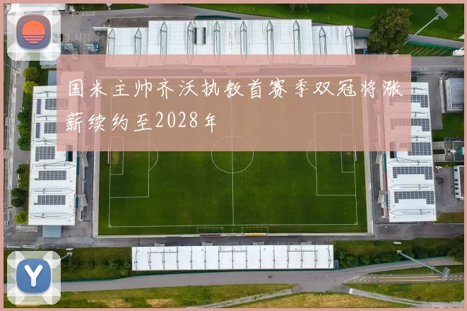 国米主帅齐沃执教首赛季双冠将涨薪续约至2028年