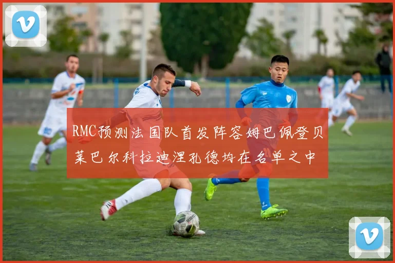 RMC预测法国队首发阵容姆巴佩登贝莱巴尔科拉迪涅孔德均在名单之中