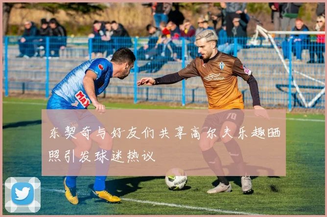 东契奇与好友们共享高尔夫乐趣晒照引发球迷热议