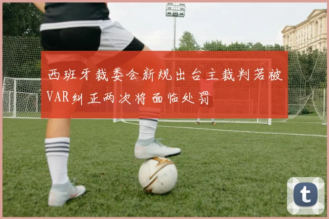 西班牙裁委会新规出台主裁判若被VAR纠正两次将面临处罚