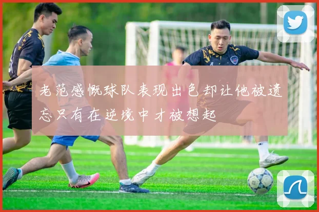 老范感慨球队表现出色却让他被遗忘只有在逆境中才被想起