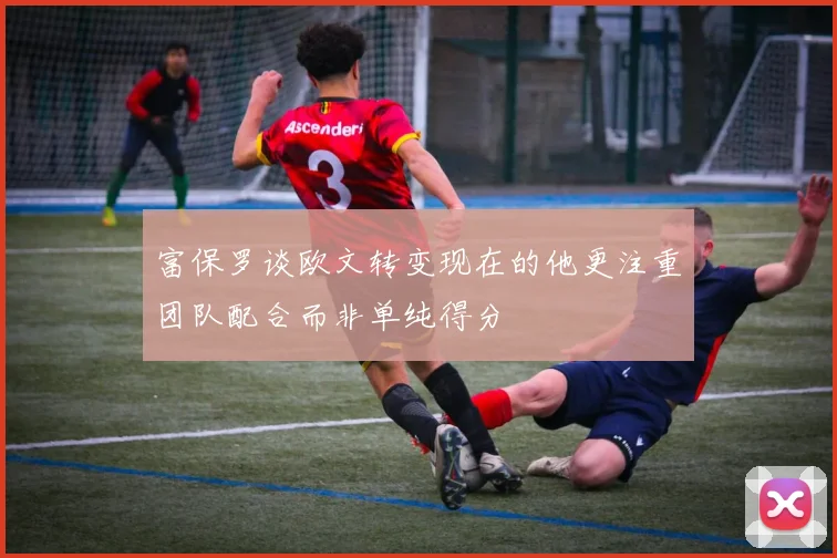 富保罗谈欧文转变现在的他更注重团队配合而非单纯得分