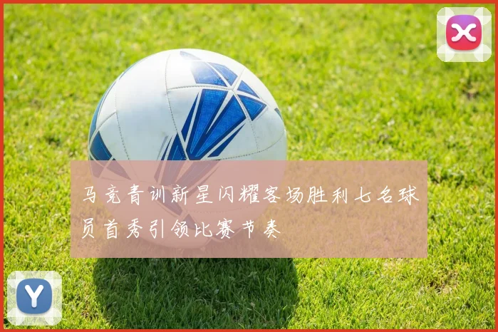 马竞青训新星闪耀客场胜利七名球员首秀引领比赛节奏