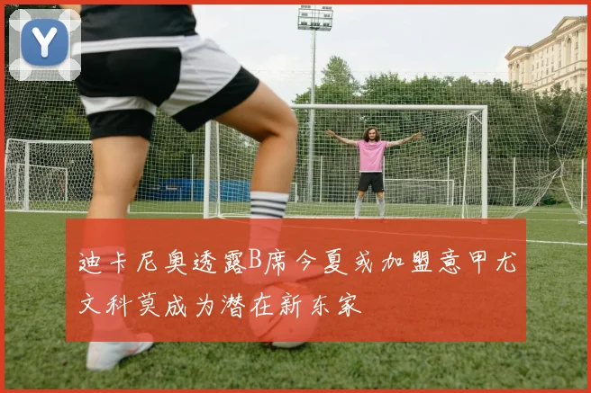 迪卡尼奥透露B席今夏或加盟意甲尤文科莫成为潜在新东家