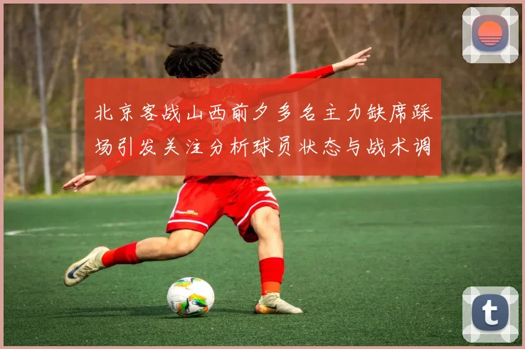 北京客战山西前夕多名主力缺席踩场引发关注分析球员状态与战术调整