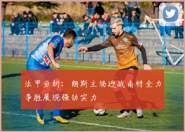 法甲分析：朗斯主场迎战南特全力争胜展现强劲实力