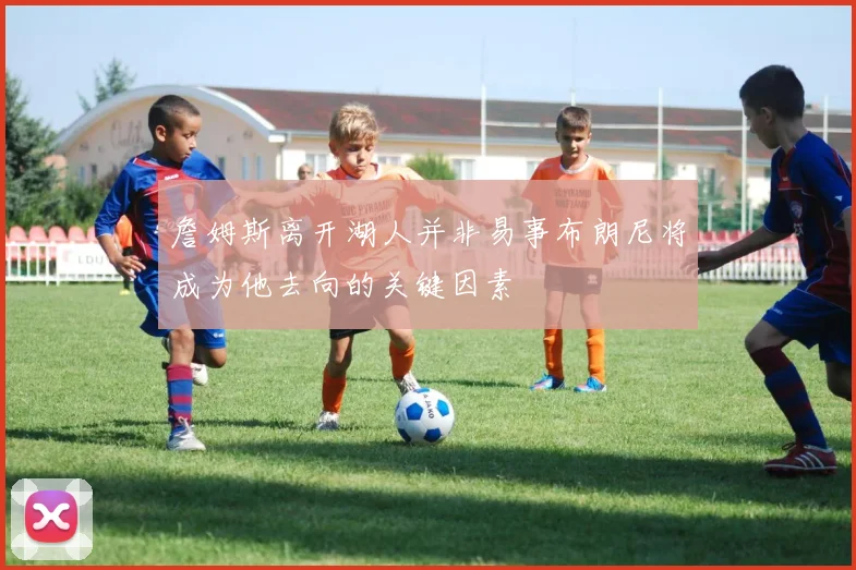 詹姆斯离开湖人并非易事布朗尼将成为他去向的关键因素