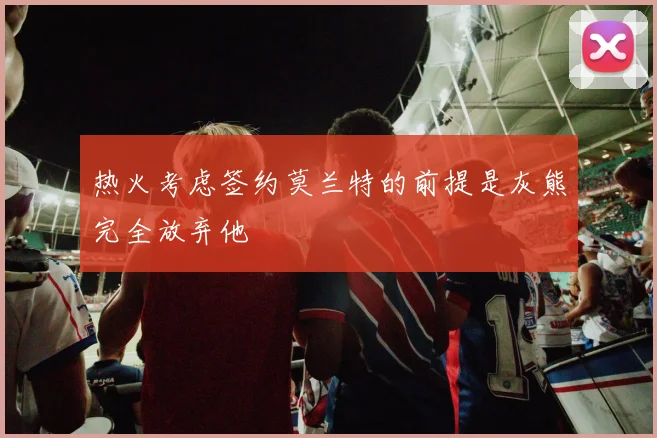 热火考虑签约莫兰特的前提是灰熊完全放弃他