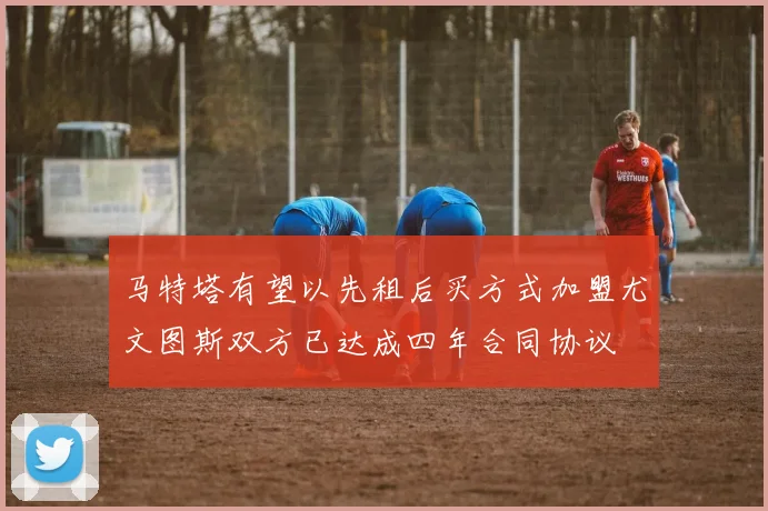 马特塔有望以先租后买方式加盟尤文图斯双方已达成四年合同协议