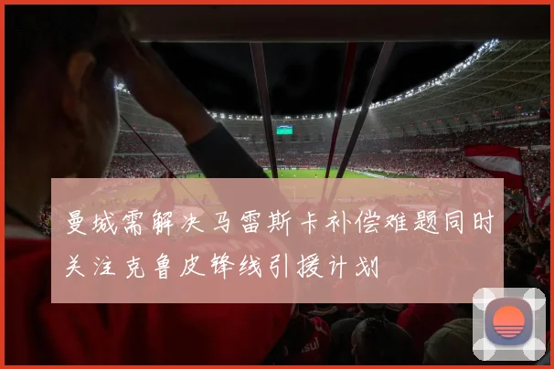 曼城需解决马雷斯卡补偿难题同时关注克鲁皮锋线引援计划