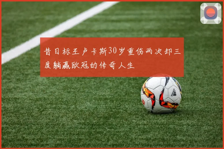 昔日标王卢卡斯30岁重伤两次却三度躺赢欧冠的传奇人生