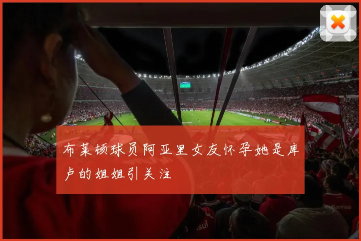 布莱顿球员阿亚里女友怀孕她是库卢的姐姐引关注